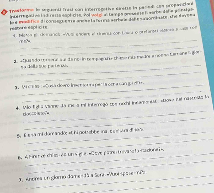 Trasforma le seguenti frasi con interrogative dirette in periodi con proposizioni 
interrogative indirette esplicite. Poi voigi al tempo presente il verbo della principa- 
le e modifica di conseguenza anche la forma verbale delle subordinate, che devono 
restare esplicite. 
_ 
1. Marco gli domandò: «Vuoi andare al cinema con Laura o preferisci restare a casa con 
me?». 
_ 
_ 
2. «Quando tornerai qui da noi in campagna?» chiese mia madre a nonna Carolina il gior- 
_ 
no della sua partenza. 
_ 
3. Mi chiesi: «Cosa dovrò inventarmi per la cena con gli zii?». 
_ 
4. Mio figlio venne da me e mi interrogò con occhi indemoniati: «Dove hai nascosto la 
_ 
cioccolata?». 
_ 
5. Elena mi domandò: «Chi potrebbe mai dubitare di te?». 
_ 
6, A Firenze chiesi ad un vigile: «Dove potrei trovare la stazione?». 
_ 
7. Andrea un giorno domandò a Sara: «Vuoi sposarmi?».