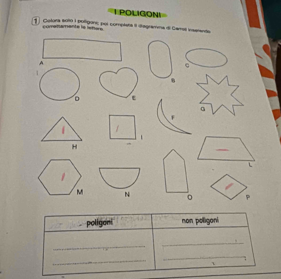 POLIGONI 
1 Colora solo I poligoni; poi completa II diagramma di Carroil inserendo 
correttamente le lettere. 
A 
C 
B 
E 
G 
F 
H 
L 
N 
。 
P 
poligoni non poligoni 
_ 
_ 
_ 
_ 
