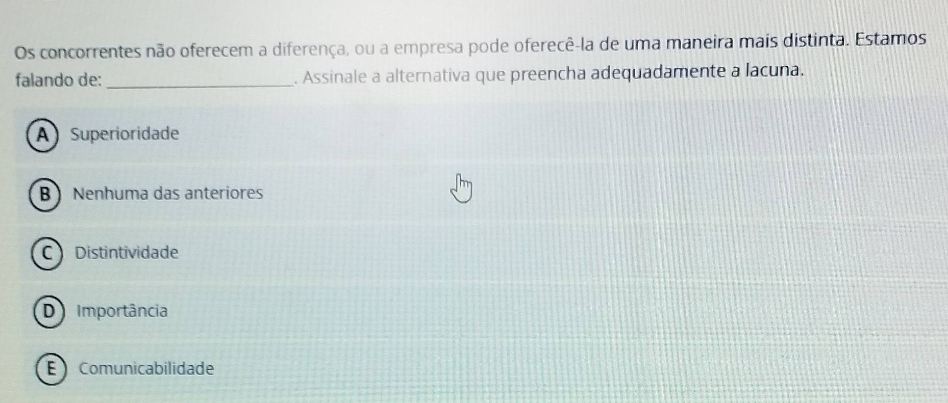 Os concorrentes não oferecem a diferença, ou a empresa pode oferecê-la de uma maneira mais distinta. Estamos
falando de: _. Assinale a alternativa que preencha adequadamente a lacuna.
A Superioridade
B ) Nenhuma das anteriores
C Distintividade
D Importância
E Comunicabilidade