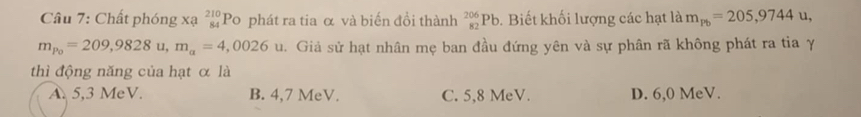 Chất phóng xạ beginarrayr 210 84endarray Po phát ra tia α và biến đồi thành _(82)^(206)Pb. Biết khối lượng các hạt là m_pb=205,9744u
m_p_0=209,9828u, m_a=4,0026u 1. Giả sử hạt nhân mẹ ban đầu đứng yên và sự phân rã không phát ra tia γ
thì động năng của hạt α là
A. 5,3 MeV. B. 4,7 MeV. C. 5,8 MeV. D. 6,0 MeV.