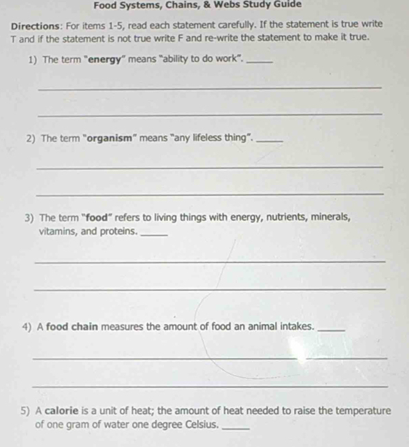 Food Systems, Chains, & Webs Study Guide 
Directions: For items 1-5, read each statement carefully. If the statement is true write 
T and if the statement is not true write F and re-write the statement to make it true. 
1) The term "energy” means “ability to do work”._ 
_ 
_ 
2) The term “organism” means “any lifeless thing”._ 
_ 
_ 
3) The term “food” refers to living things with energy, nutrients, minerals, 
vitamins, and proteins._ 
_ 
_ 
4) A food chain measures the amount of food an animal intakes._ 
_ 
_ 
_ 
5) A calorie is a unit of heat; the amount of heat needed to raise the temperature 
of one gram of water one degree Celsius._