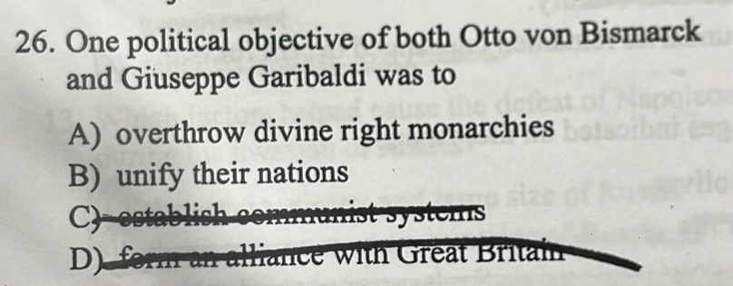 One political objective of both Otto von Bismarck
and Giuseppe Garibaldi was to
A) overthrow divine right monarchies
B) unify their nations
C)--establish communist systems
D). form an alliance with Great Britain