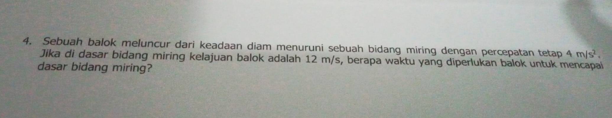 Sebuah balok meluncur dari keadaan diam menuruni sebuah bidang miring dengan percepatan tetap 4m/s^2. 
Jika di dasar bidang miring kelajuan balok adalah 12 m/s, berapa waktu yang diperlukan balok untuk mencapai 
dasar bidang miring?