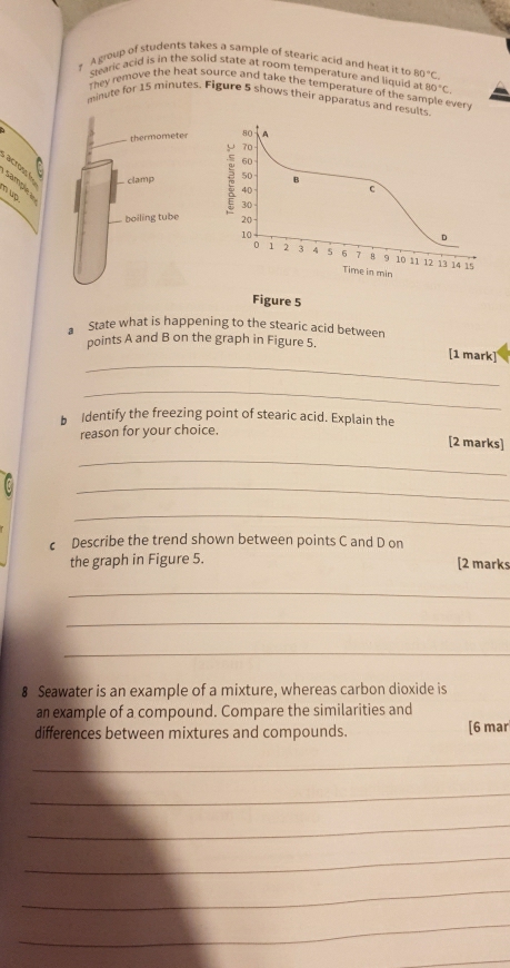 ? A group of students takes a sample of stearic acid and heat it r 80°C. 
Swaric acid is in the solid state at room temperature and liguid 1.80°C. 
They remove the heat source and take the temperature of the sample every
minute for 15 minutes. Figure 5 shows their apparatus and results 
thermometer 
— clamp 
a a ? n up 
boiling tube 
Figure 5 
State what is happening to the stearic acid between 
points A and B on the graph in Figure 5. 
_ 
[1 mark] 
_ 
b Identify the freezing point of stearic acid. Explain the 
reason for your choice. 
_ 
[2 marks] 
_ 
_ 
c Describe the trend shown between points C and D on 
the graph in Figure 5. [2 marks 
_ 
_ 
_ 
8 Seawater is an example of a mixture, whereas carbon dioxide is 
an example of a compound. Compare the similarities and 
differences between mixtures and compounds. [6 mar 
_ 
_ 
_ 
_ 
_ 
_ 
_
