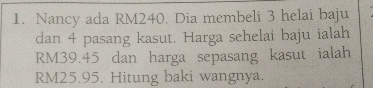 Nancy ada RM240. Dia membeli 3 helai baju 
dan 4 pasang kasut. Harga sehelai baju ialah
RM39.45 dan harga sepasang kasut ialah
RM25.95. Hitung baki wangnya.