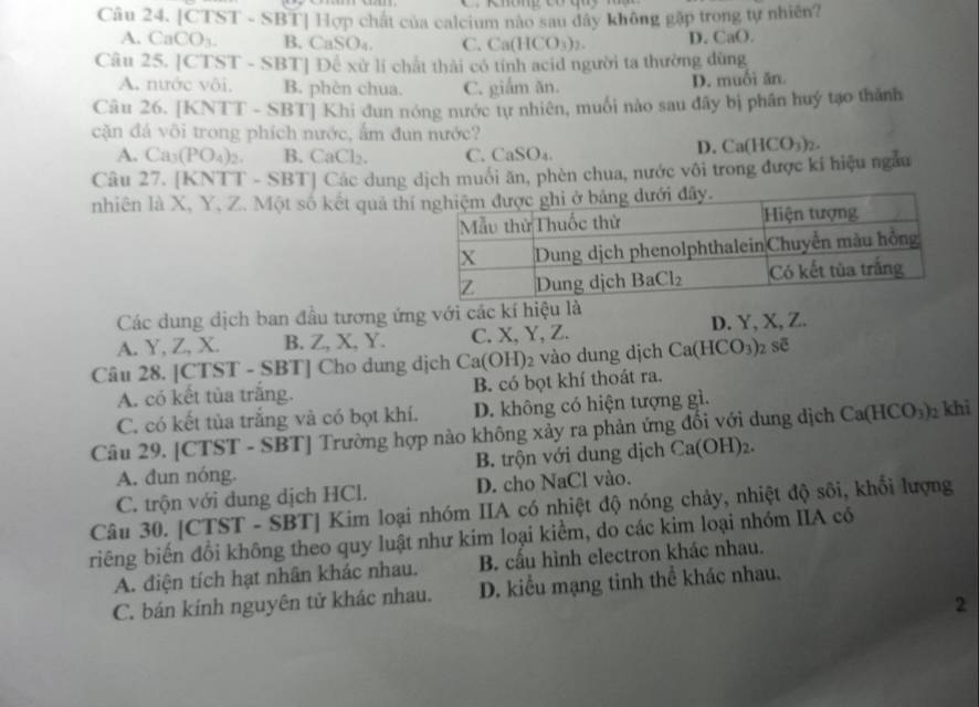 Không Có qu  
Câu 24. [CT! ST-SBT|HG p chất của calcium nào sau đây không gặp trong tự nhiên?
A. CaCO_3. B. CaSO_4. C. Ca(HCO_3)_2 D. Ca(.
Câu 25. [CTST - SBT] Đề xử li chất thải có tính acid người ta thường dùng
A. nước vôi. B. phèn chua. C. giắm ăn. D. muối ăn
Câu 26. [KNTT - SBT] Khi đun nóng nước tự nhiên, muối nào sau đây bị phân huý tạo thành
cặn đá vôi trong phích nước, ấm đun nước?
A. Ca_3(PO_4)_2. B. ( CaCl_2. C. CaSO₄.
D. Ca(HCO_3)_2.
Câu 27. [KNTT - SBT] Các dung dịch muôi ăn, phèn chua, nước vôi trong được kí hiệu ngẫu
nhiên là X, Y, Z. Một số kết quả th
Các dung dịch ban đầu tương ứng với các kí hiệu là
A. Y, Z, X. B. Z, X, Y. C. X, Y, Z. D. Y, X, Z.
Câu 28. [CTST - SBT] Cho dung dịch Ca(OH)_2 vào dung djch Ca(HCO_3)_2 soverline c
A. có kết tủa trăng. B. có bọt khí thoát ra.
C. có kết tủa trắng và có bọt khí. D. không có hiện tượng gì.
Câu 29. [CTST - SBT] Trường hợp nào không xảy ra phản ứng đổi với dung dịch Ca(HCO_3)_2 khi
A. đun nóng. B. trộn với dung dịch Ca(OH)_2.
C. trộn với dung dịch HCl. D. cho NaCl vào.
Câu 30. [CTST - SBT] Kim loại nhóm IIA có nhiệt độ nóng chảy, nhiệt độ sôi, khối lượng
riêng biến đổi không theo quy luật như kim loại kiểm, do các kim loại nhóm IIA có
A. điện tích hạt nhân khác nhau. B. cấu hình electron khác nhau.
C. bán kính nguyên tử khác nhau. D. kiểu mạng tinh thể khác nhau.
2