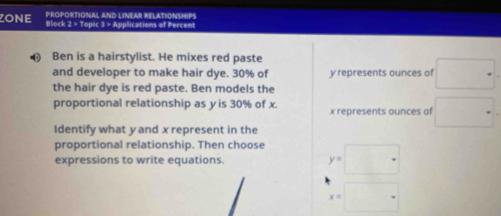 PROPORTIONAL AND LINEAR RELATIONSHIPS 
ZONE Block 2 > Topic 3 > Applications of Percent 
Ben is a hairstylist. He mixes red paste 
and developer to make hair dye. 30% of yrepresents ounces of 
the hair dye is red paste. Ben models the 
proportional relationship as yis 30% of x.
x represents ounces of 
Identify what yand x represent in the 
proportional relationship. Then choose 
expressions to write equations. y=
x=