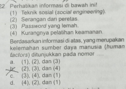 Perhatikan informasi di bawah ini!
(1) Teknik sosial (social engineering).
(2) Serangan dari peretas.
(3) Password yang lemah.
(4) Kurangnya pelatihan keamanan.
Berdasarkan informasi di atas, yang merupakan
kelemahan sumber daya manusia (human
factors) ditunjukkan pada nomor ....
a. (1),(2) , dan (3)
b (2),(3) , dan (4)
C. (3),(4) , dan (1)
d. . (4),(2) , dan (1)