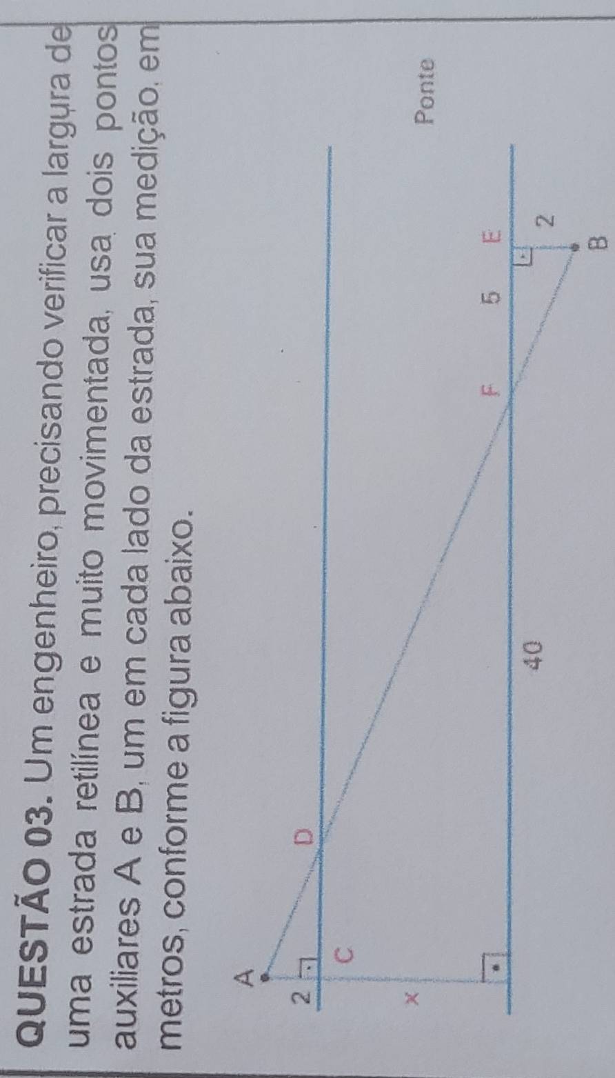 Um engenheiro, precisando verificar a largura de 
uma estrada retilínea e muito movimentada, usa dois pontos 
auxiliares A e B, um em cada lado da estrada, sua medição, em 
metros, conforme a figura abaixo.