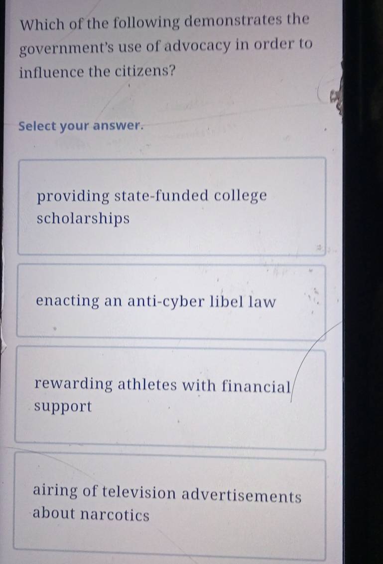 Which of the following demonstrates the
government’s use of advocacy in order to
influence the citizens?
Select your answer.
providing state-funded college
scholarships
enacting an anti-cyber libel law
rewarding athletes with financial
support
airing of television advertisements
about narcotics