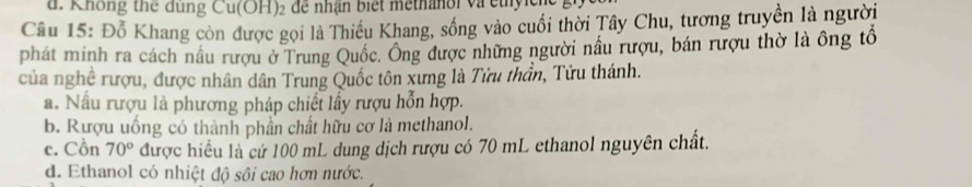 Không thể đung Cu(OH) 2 để nhận biết methanoi và cthyicn
Câu 15: Đỗ Khang còn được gọi là Thiều Khang, sống vào cuối thời Tây Chu, tương truyền là người
phát minh ra cách nầu rượu ở Trung Quốc. Ông được những người nầu rượu, bán rượu thờ là ông tổ
của nghề rượu, được nhân dân Trung Quốc tôn xưng là Tửu thần, Tửu thánh.
a. Nấu rượu là phương pháp chiết lấy rượu hỗn hợp.
b. Rượu uống có thành phần chất hữu cơ là methanol.
c. Cồn 70° được hiều là cứ 100 mL dung dịch rượu có 70 mL ethanol nguyên chất.
d. Ethanol có nhiệt độ sôi cao hơn nước.