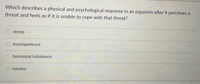 Which describes a physical and psychological response in an organism after it perceives a
threat and feels as if it is unable to cope with that threat?
stress
incompetence
hormonal imbalance
nausea