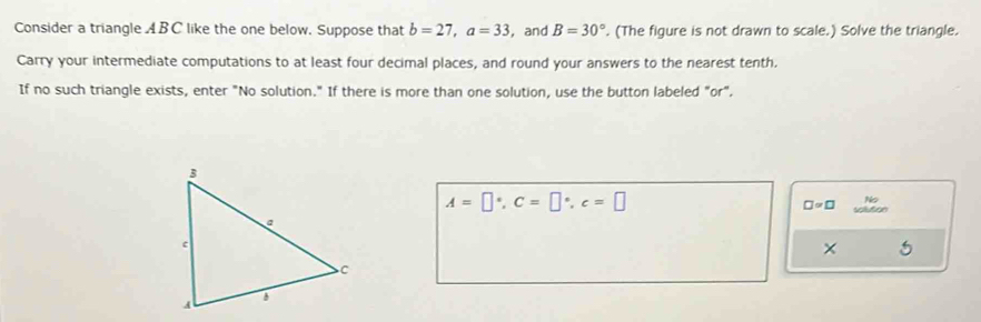 Consider a triangle ABC like the one below. Suppose that b=27, a=33 ,and B=30°. (The figure is not drawn to scale.) Solve the triangle. 
Carry your intermediate computations to at least four decimal places, and round your answers to the nearest tenth. 
If no such triangle exists, enter "No solution." If there is more than one solution, use the button labeled "or".
A=□°, C=□°, c=□
No
□ =□ oution 
×