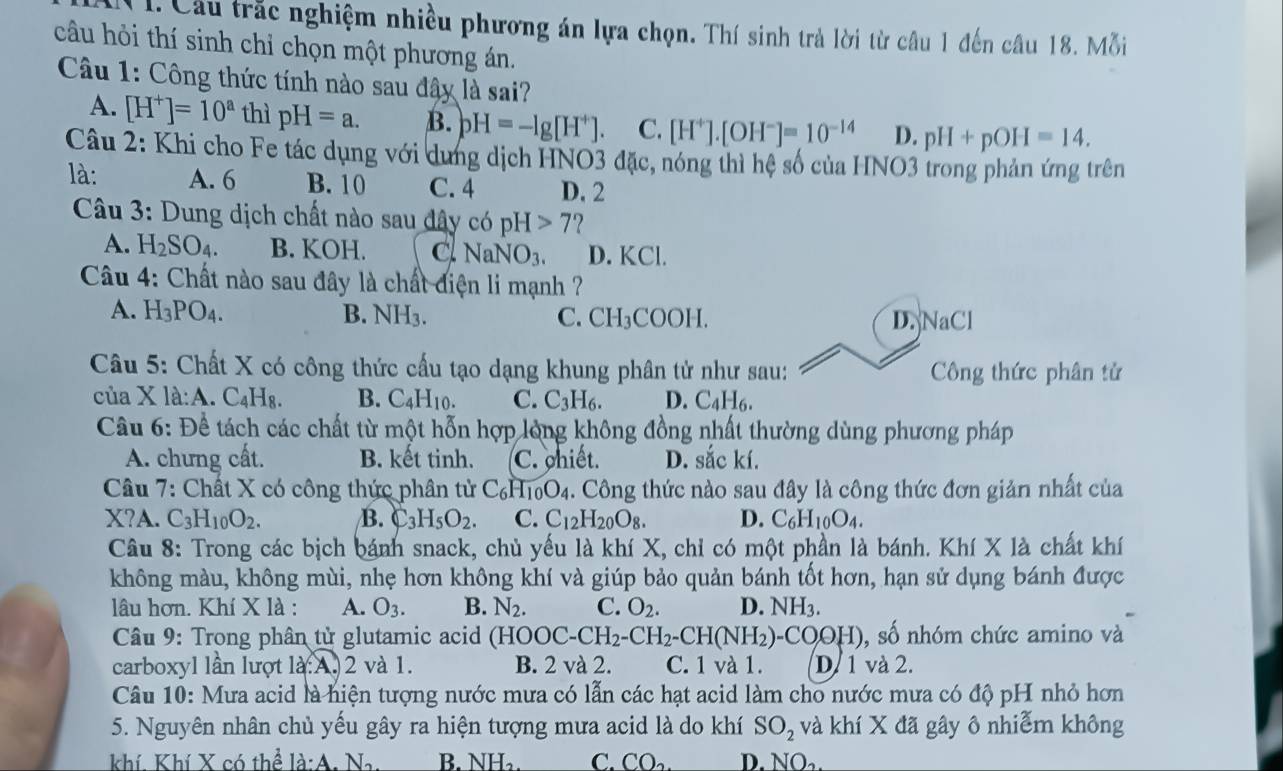 1: Cầu trắc nghiệm nhiều phương án lựa chọn. Thí sinh trả lời từ câu 1 đến câu 18. Mỗi
câu hỏi thí sinh chỉ chọn một phương án.
Câu 1: Công thức tính nào sau đây là sai?
A. [H^+]=10^a thì pH=a. B. pH=-lg [H^+]. C. [H^+].[OH^-]=10^(-14) D. pH+pOH=14.
Câu 2: Khi cho Fe tác dụng với dung dịch HNO3 đặc, nóng thì hệ số của HNO3 trong phản ứng trên
là: A. 6 B. 10 C. 4 D. 2
Câu 3: Dung dịch chất nào sau đây có CO pH>7 ?
A. H_2SO_4. B. KOH. c NaNO_3. D. KCl.
Câu 4: Chất nào sau đây là chất điện li mạnh ?
A. H_3PO_4. B. NH_3. C. CH_3COOH. D. NaCl
Câu 5: Chất X có công thức cấu tạo dạng khung phân tử như sau: Công thức phân tử
của X la:A .C_4H_8. B. C_4H_10. C. C_3H_6. D. C_4H_6.
Câu 6: Đề tách các chất từ một hỗn hợp lỏng không đồng nhất thường dùng phương pháp
A. chưng cất. B. kết tinh. C. chiết. D. sắc kí.
Câu 7: Chất X có công thức phân tử C_6H_10O_4. Công thức nào sau đây là công thức đơn giản nhất của
X?A C_3H_10O_2. B. C_3H_5O_2. C. C_12H_20O_8. D. C_6H_10O_4.
Câu 8: Trong các bịch bánh snack, chủ yếu là khí X, chỉ có một phần là bánh. Khí X là chất khí
không màu, không mùi, nhẹ hơn không khí và giúp bảo quản bánh tốt hơn, hạn sử dụng bánh được
lâu hơn. Khí X là : A. O_3. B. N_2. C. O_2. D. NH_3.
* Câu 9: Trong phân tử glutamic acid (HOC OOC-CH_2-CH_2-CH(NH_2)-COOH) , số nhóm chức amino và
carboxyl lần lượt là:A.2 và 1. B. 2 và 2. C. 1 và 1. D/ 1 và 2.
Câu 10: Mưa acid là hiện tượng nước mưa có lẫn các hạt acid làm cho nước mưa có độ pH nhỏ hơn
5. Nguyên nhân chủ yếu gây ra hiện tượng mưa acid là do khí SO_2 và khí X đã gây ô nhiễm không
khí. Khí X có thể la:A.N_2. B. NH_2. C. CO_2. D. NO_2.