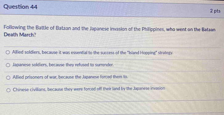 Following the Battle of Bataan and the Japanese invasion of the Philippines, who went on the Bataan
Death March?
Allied soldiers, because it was essential to the success of the "Island Hopping" strategy.
Japanese soldiers, because they refused to surrender.
Allied prisoners of war, because the Japanese forced them to.
Chinese civilians, because they were forced off their land by the Japanese invasion