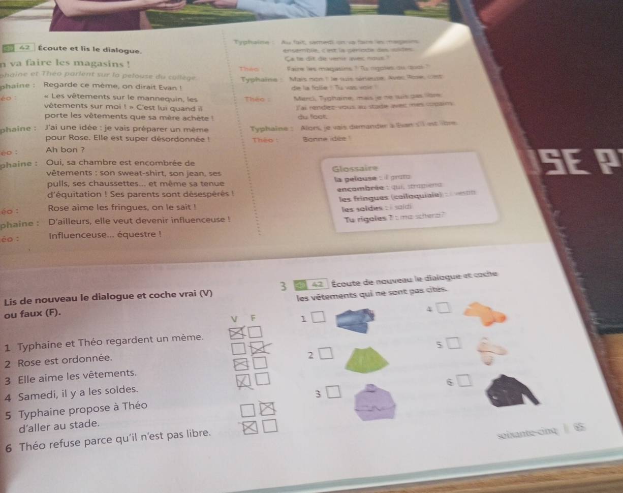 Typhaine : Au fait, samed on va faire es magasies
462 Écoute et lis le dialogue. ensemble, c'est la période des soides.
n va faire les magasins ! Ca te dit de verir avec nous"
Théo Faire lies magasins ? Tu rigotes ow quol ?
phaine et Théo parlent sur la pelouse du collège.  Typhaine :  Mais non I le suis sénieuse, Avec Roe, cest
phaine : Regarde ce mème, on dirait Evan ! de la folle ! Tu vas voir !
é० :  « Les vêtements sur le mannequin, les  Théo : Merci, Typhaine, mais je ne suís pas lière.
vêtements sur moi ! » C'est lui quand il
Iai rendez-vous au stade avec mes copain
porte les vêtements que sa mère achète du foot.
phaine :  J'ai une idée : je vais préparer un mème Typhaine : Alors, je vais demander a Ban s'l estilm
pour Rose. Elle est super désordonnée ! Théo :
éo : Ah bon ? Banne idée 
phaine : Oui, sa chambre est encombrée de
vêtements : son sweat-shirt, son jean, ses Glossaire SEP
la pelouse : l proto
pulls, ses chaussettes... et même sa tenue
d'équitation ! Ses parents sont désespérés ! encombrée : qui, strapiena
les fringues (coiloquiaie) :    n 
éo : Rose aime les fringues, on le sait !
les soldes : i saídi 
phaine : D'ailleurs, elle veut devenir influenceuse !
To rigoles 7 s ma scherz?
éo : Influenceuse... équestre !
3 a 42  Écoute de nouveau le dialogue et coche
Lis de nouveau le dialogue et coche vrai (V)
ou faux (F). les vêtements qui ne sont pas cités.
□
V F 1 □
1 Typhaine et Théo regardent un mème.
` □
2 Rose est ordonnée.
2 □
3 Elle aime les vêtements.
4 Samedi, il y a les soldes.
3□
5 Typhaine propose à Théo 6□
d’aller au stade.
6 Théo refuse parce qu'il n'est pas libre.
soixante-cinq  65
