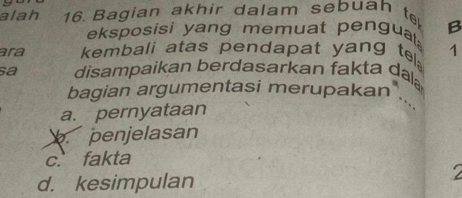 alah 16 Bagian akhir dalam sebuah t
eksposisi yang memuat penguat B
ara kembali atas pendapat yang te 1
sa disampaikan berdasarkan fakta da
bagian argumentasi merupakan
a. pernyataan
penjelasan
c.fakta
d. kesimpulan
`