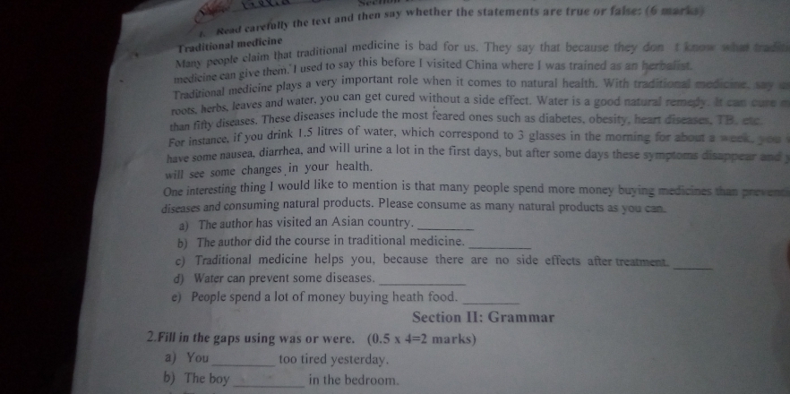 Read carefully the text and then say whether the statements are true or faise; (6 marks 
Traditional medicine 
Many people claim that traditional medicine is bad for us. They say that because they don t know what trad 
medicine can give them. I used to say this before I visited China where I was trained as an herbalist. 
Traditional medicine plays a very important role when it comes to natural health. With traditional medicine, say 
roots, herbs, leaves and water, you can get cured without a side effect. Water is a good natural remedy. It can cure 
than fifty diseases. These diseases include the most feared ones such as diabetes, obesity, heart diseases, TB. etc 
Fer instance, if you drink 1.5 litres of water, which correspond to 3 glasses in the morning for about a week, you 
have some nausea, diarrhea, and will urine a lot in the first days, but after some days these symptoms disappear and 
will see some changes in your health. 
One interesting thing I would like to mention is that many people spend more money buying medicines than prevent 
discases and consuming natural products. Please consume as many natural products as you can. 
a) The author has visited an Asian country._ 
b) The author did the course in traditional medicine._ 
_ 
c) Traditional medicine helps you, because there are no side effects after treatment. 
d) Water can prevent some diseases._ 
e) People spend a lot of money buying heath food._ 
Section II: Grammar 
2.Fill in the gaps using was or were. (0.5* 4=2 marks) 
a) You_ too tired yesterday. 
b) The boy _in the bedroom.