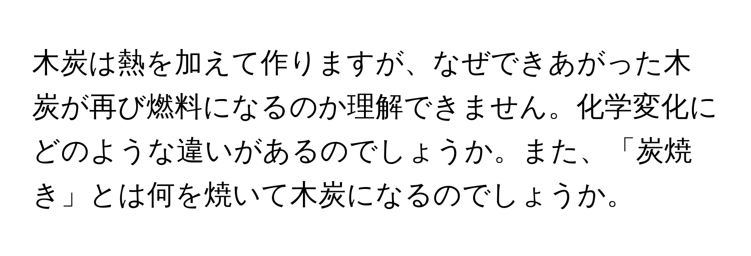 木炭は熱を加えて作りますが、なぜできあがった木炭が再び燃料になるのか理解できません。化学変化にどのような違いがあるのでしょうか。また、「炭焼き」とは何を焼いて木炭になるのでしょうか。