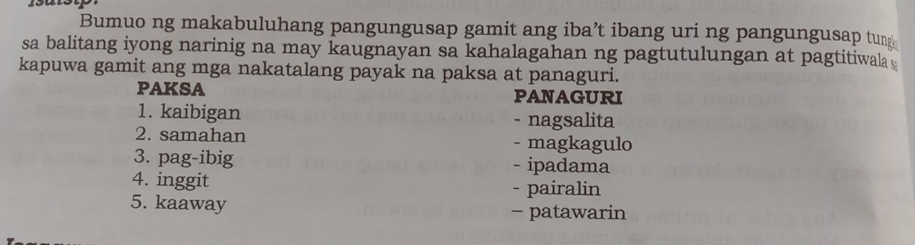 Bumuo ng makabuluhang pangungusap gamit ang iba’t ibang uri ng pangungusap tun
sa balitang iyong narinig na may kaugnayan sa kahalagahan ng pagtutulungan at pagtitiwala s
kapuwa gamit ang mga nakatalang payak na paksa at panaguri.
PAKSA PANAGURI
1. kaibigan
- nagsalita
2. samahan - magkagulo
3. pag-ibig - ipadama
4. inggit
- pairalin
5. kaaway
- patawarin