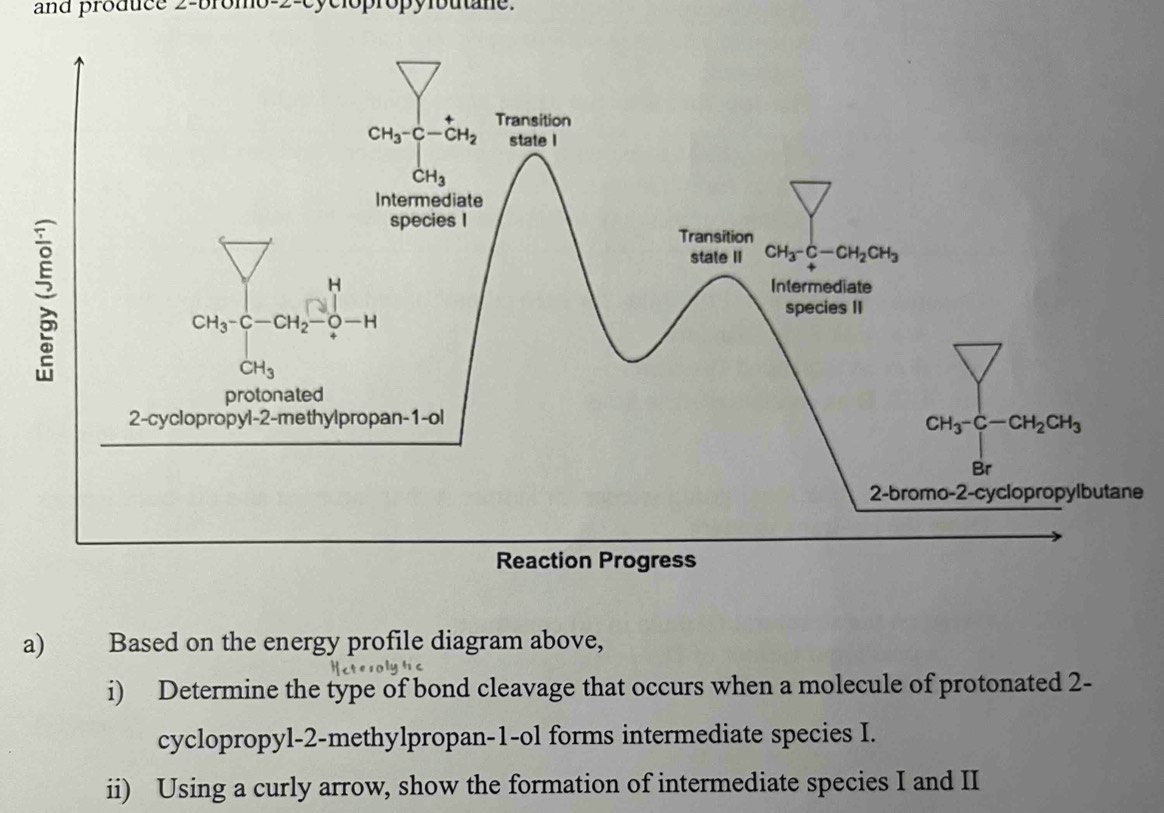 and produce 2-bromo-2-cyclopropylbutane.
e
a) Based on the energy profile diagram above,
i) Determine the type of bond cleavage that occurs when a molecule of protonated 2-
cyclopropyl-2-methylpropan-1-ol forms intermediate species I.
ii) Using a curly arrow, show the formation of intermediate species I and II