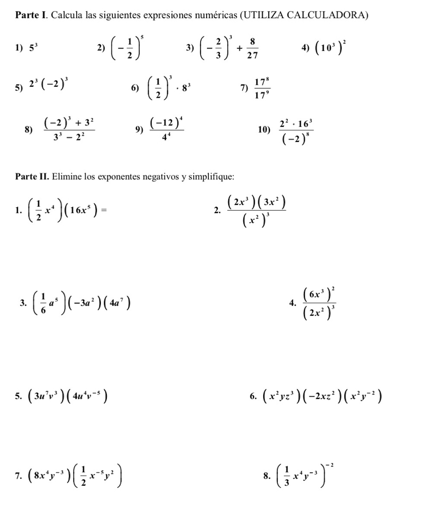 Parte I. Calcula las siguientes expresiones numéricas (UTILIZA CALCULADORA) 
1) 5^3 2) (- 1/2 )^5 3) (- 2/3 )^3+ 8/27  4) (10^3)^2
5) 2^3(-2)^3
6) ( 1/2 )^3· 8^3 7)  17^8/17^9 
8) frac (-2)^3+3^23^3-2^2 9) frac (-12)^44^4 10) frac 2^2· 16^3(-2)^8
Parte II. Elimine los exponentes negativos y simplifique: 
1. ( 1/2 x^4)(16x^5)= frac (2x^3)(3x^2)(x^2)^3
2. 
3. ( 1/6 a^5)(-3a^2)(4a^7) frac (6x^3)^2(2x^2)^3
4. 
5. (3u^7v^3)(4u^4v^(-5)) (x^2yz^3)(-2xz^2)(x^2y^(-2))
6. 
7. (8x^4y^(-3))( 1/2 x^(-5)y^2) ( 1/3 x^4y^(-3))^-2
8.