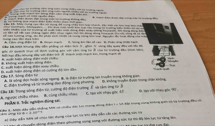 C sao cho từ trường cảm ứng luôn cùng chiều với từ trường ngoài.
E o cho từ trường cảm ứng luôn ngược chiều với từ trường ngoài.
a. Trong một mạch kín dòng điện cảm ứng xuất hiện khi
A. trong mạch có một nguồn điện.
E mạch điện được đặt trong một từ trường không đều. B. mạch điện được đặt trong một từ trường đều.
D. từ thông qua mạch điện biến thiên theo thời gian.
Cầu 15. Máy nung cao tần sử dụng để nung chảy kim loại nhanh, đặc biệt các kim loại khó chảy
như Vonfram, Molypden,.... Khi đưa một khối kim loại vào trong từ trường biến thiên thì do sư
biến thiên của từ trường sẽ xuất hiện một dòng điện xoáy (dòng Foucault). Khi dùng dòng điện
có tần số rất cao (hàng ngàn đến chục ngàn Hz) thì dòng dòng Foucault (Fu-cô) cũng sẽ có tần
số cao tương ứng, do đó phát sinh nhiệt và nung nóng kim loại. Nguyên tắc hoạt động của máy
nung cao tần dựa trên
A. Cảm ứng điện từ B. Đoạn mạch C. Sóng âm tần số cao D. Phản ứng nhiệt hạch
Cầu 16.Một khung dây dẫn phẳng có diện tích S , gồm N vòng dây quay đều với tốc độ
góc ω quanh trục cố định vuông góc với cảm ứng từ vector B của từ trường đều (hình bên)
Nối hai đầu khung dây với điện trở R thành một mạch kín, trong mạch sẽ
A. xuất hiện dòng điện một chiều.
* khuyên
B. không xuất hiện dòng điện. Vành Trục
C. xuất hiện dòng điện xoay chiều.
D. xuất hiện dòng điện có cường độ lớn dần. Thanh quét
Câu 17. Sóng điện từ
A. là sóng dọc hoặc sóng ngang. B. là điện từ trường lan truyền trong không gian.
C. điện trường và từ trường dao động cùng phương. D. không truyền được trong chân không.
Câu 18: Trong sóng điện từ, cường độ điện trường vector E và cảm ứng từ vector B
A. ngược chiều nhau. B. cùng chiều nhau. C. tạo với nhau góc 45°. D. tạo với nhau góc 90°.
PHÀN II. Trắc nghiệm đúng sai.
Câu 1. Một dây dẫn thẳng MN có chiều dài 1m mang dòng điện I=1A đặt trong vùng không gian có từ trường đều có
cảm ứng từ B=2.10^(-5)T.
a) Dây dẫn MN sẽ chịu tác dụng của lực từ khi dây dẫn cắt các đường sức từ
di chuyển dòng điện theo phương song song với đường sức từ thì độ lớn lực từ tăng lên.
lực từ đạt cực đại.