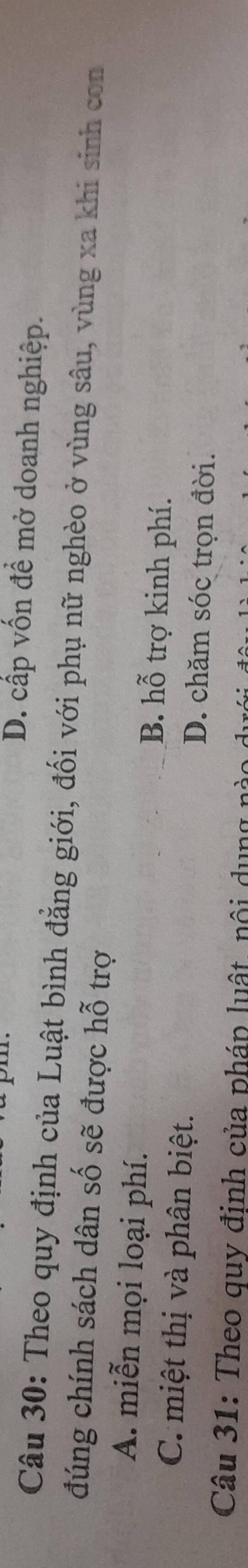 D. cấp vốn đề mở doanh nghiệp.
Câu 30: Theo quy định của Luật bình đẳng giới, đối với phụ nữ nghèo ở vùng sâu, vùng xa khi sinh con
đúng chính sách dân số sẽ được hỗ trợ
A. miễn mọi loại phí. B. hỗ trợ kinh phí.
C. miệt thị và phân biệt. D. chăm sóc trọn đời.
Câu 31: Theo quy định của pháp luật, nội d u ng