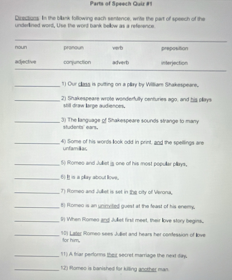 Parts of Speech Quiz #1
Directions. In the blank following each sentence, write the part of speech of the
underlined word, Use the word bank bellow as a reference.
noun pronoun verb preposition
adjective conjunction adverb interjection
_1) Our class is putting on a play by William Shakespeare.
_2) Shakespeare wrote wonderfully centuries ago, and his plays
still draw large audiences.
_3) The language of Shakespeare sounds strange to many
students' ears.
_4) Some of his words look odd in print, and the spellings are
unfamiliar.
_5) Romeo and Julliet is one of his most popullar pllays.
_6) It is a play about love.
_7) Romeo and Julliet is set in the city of Verona.
_8) Romeo is an uninvited guest at the feast of his enemy.
_9) When Romeo and Julliet first meet, their llove story begins.
_10) Later Romeo sees Julliet and hears her confession of ove
for him.
_11) A friar performs their secret marriage the next day.
_12) Romeo is banished for killing another man.