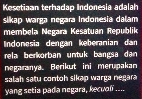 Kesetiaan terhadap Indonesia adalah 
sikap warga negara Indonesia dalam 
membela Negara Kesatuan Republik 
Indonesia dengan keberanian dan 
rela berkorban untuk bangsa dan 
negaranya. Berikut ini merupakan 
salah satu contoh sikap warga negara 
yang setia pada negara, kecuali …...