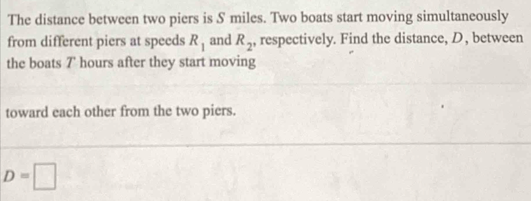 The distance between two piers is S miles. Two boats start moving simultaneously 
from different piers at speeds R_1 and R_2 , respectively. Find the distance, D, between 
the boats 7' hours after they start moving 
toward each other from the two piers.
D=□