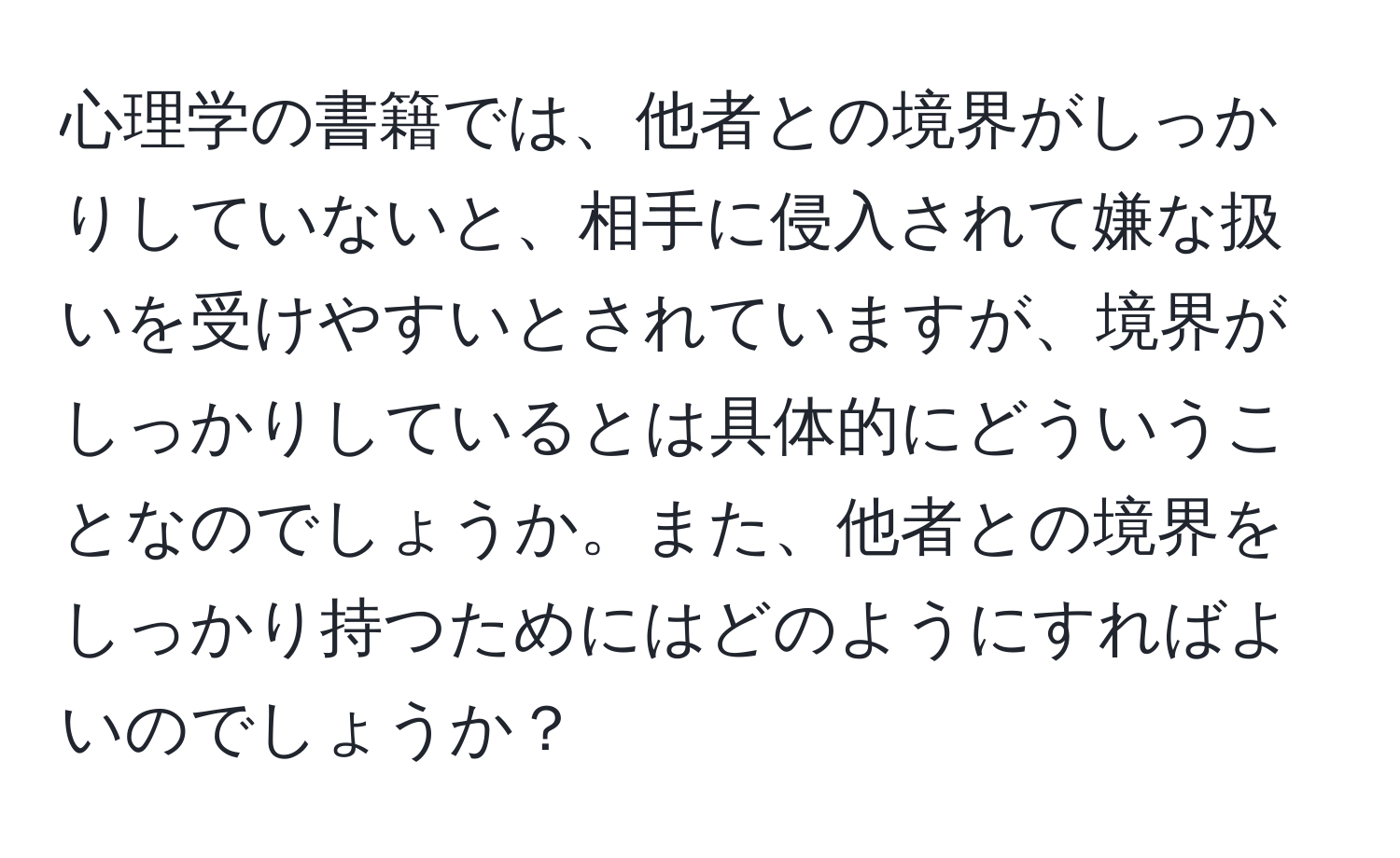 心理学の書籍では、他者との境界がしっかりしていないと、相手に侵入されて嫌な扱いを受けやすいとされていますが、境界がしっかりしているとは具体的にどういうことなのでしょうか。また、他者との境界をしっかり持つためにはどのようにすればよいのでしょうか？