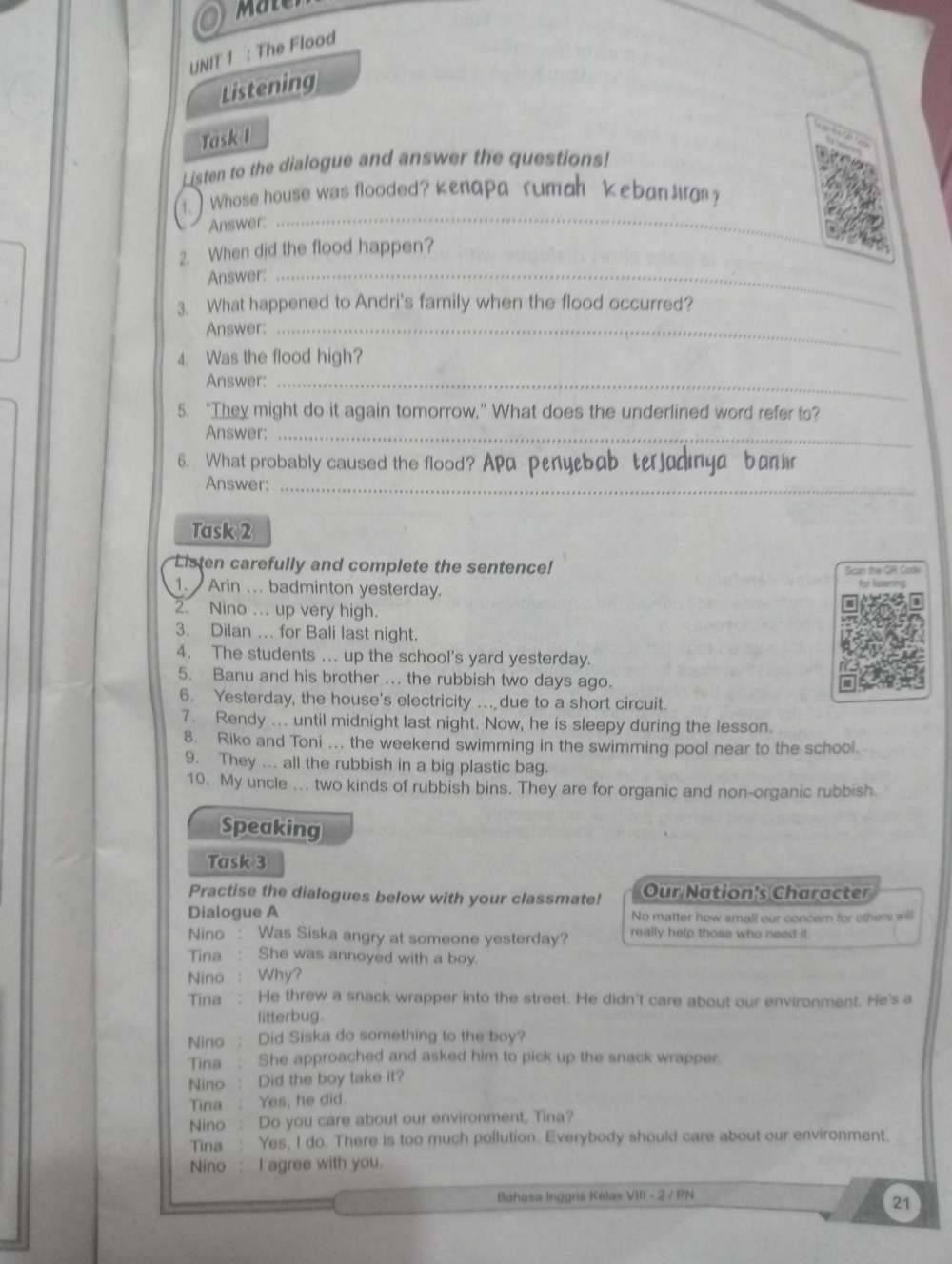 The Flood
Listening
Task I
Listen to the dialogue and answer the questions!
1. ) Whose house was flooded? Kenapa rumah keban Jir?
Answer:
_
2. When did the flood happen?
Answer:_
3. What happened to Andri's family when the flood occurred?
Answer:_
4. Was the flood high?
Answer:_
5. “They might do it again tomorrow.” What does the underlined word refer to?
Answer:_
6. What probably caused the flood? Apa penyebab terjadinga banir
Answer:_
Task 2
Listen carefully and complete the sentence!
Scan the OR Cods
1. Arin . badminton yesterday.
2. Nino .. up very high.
3. Dilan … for Bali last night.
4. The students ... up the school's yard yesterday.
5. Banu and his brother ... the rubbish two days ago.
6. Yesterday, the house's electricity .. due to a short circuit.
7. Rendy ... until midnight last night. Now, he is sleepy during the lesson.
8. Riko and Toni ... the weekend swimming in the swimming pool near to the school.
9. They ... all the rubbish in a big plastic bag.
10. My uncle ... two kinds of rubbish bins. They are for organic and non-organic rubbish.
Speaking
Task 3
Practise the dialogues below with your classmate! Our Nation's Character
Dialogue A No matter how small our concer for others will
Nino : Was Siska angry at someone yesterday? really help those who need it.
Tina : She was annoyed with a boy.
Nino : Why?
Tina : He threw a snack wrapper into the street. He didn't care about our environment. He's a
litterbug.
Nino : Did Siska do something to the boy?
Tina : She approached and asked him to pick up the snack wrapper.
Nino : Did the boy take it?
Tina : Yes, he did.
Nino : Do you care about our environment, Tina?
Tina : Yes, I do. There is too much pollution. Everybody should care about our environment.
Nino : I agree with you.
Bahasa Inggris Kelas VIII - 2 / PN
21