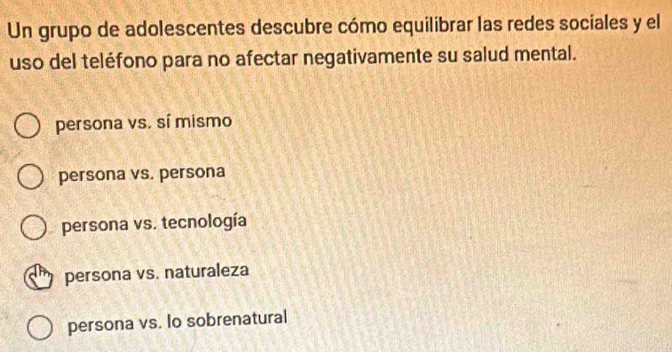 Un grupo de adolescentes descubre cómo equilibrar las redes sociales y el
uso del teléfono para no afectar negativamente su salud mental.
persona vs. sí mismo
persona vs. persona
persona vs. tecnología
persona vs. naturaleza
persona vs. lo sobrenatural