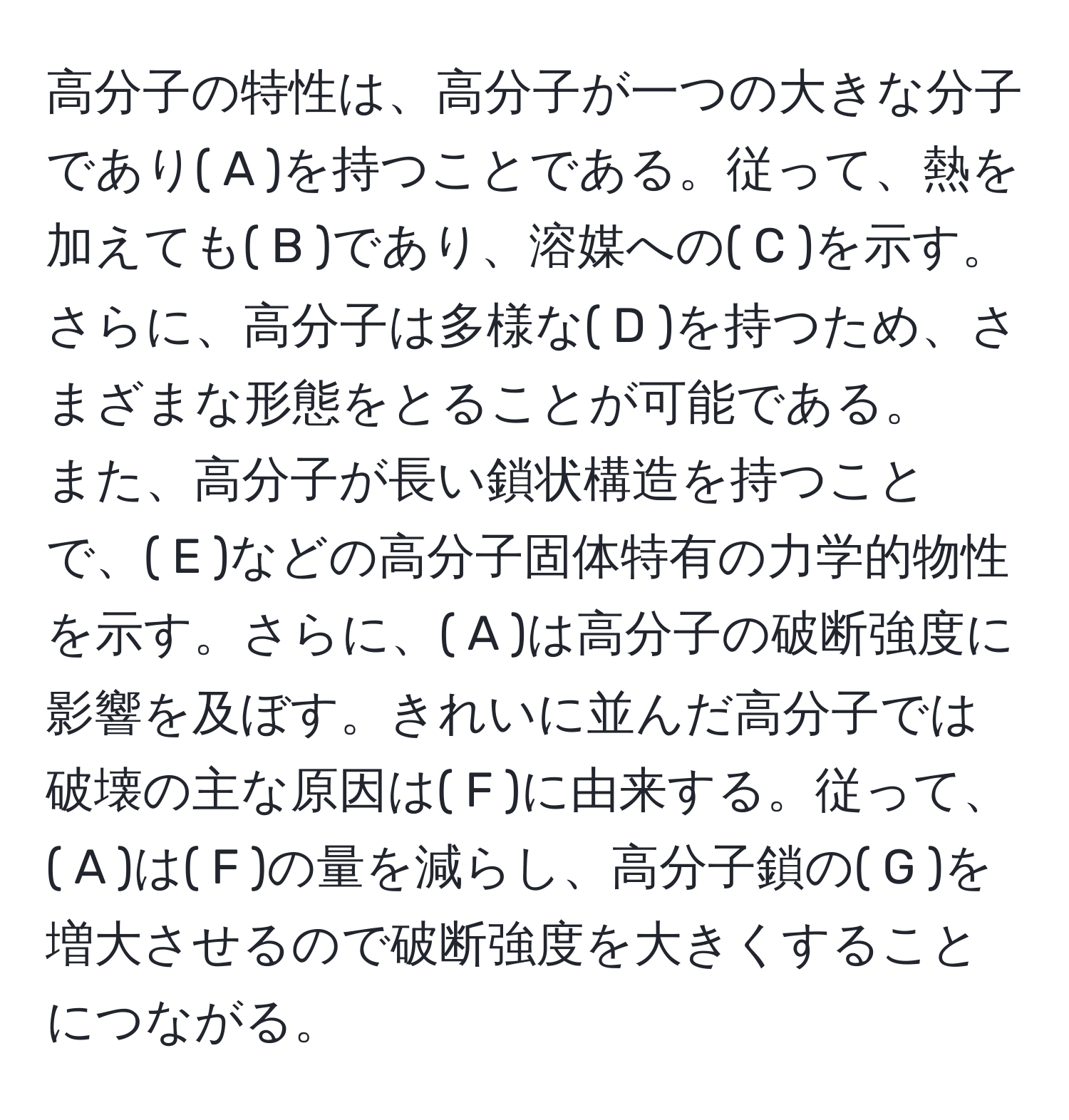 高分子の特性は、高分子が一つの大きな分子であり( A )を持つことである。従って、熱を加えても( B )であり、溶媒への( C )を示す。さらに、高分子は多様な( D )を持つため、さまざまな形態をとることが可能である。  
また、高分子が長い鎖状構造を持つことで、( E )などの高分子固体特有の力学的物性を示す。さらに、( A )は高分子の破断強度に影響を及ぼす。きれいに並んだ高分子では破壊の主な原因は( F )に由来する。従って、( A )は( F )の量を減らし、高分子鎖の( G )を増大させるので破断強度を大きくすることにつながる。