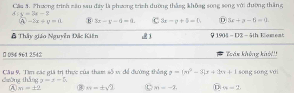 Phương trình nào sau đây là phương trình đường thẳng không song song với đường thắng
d:y=3x-2
A -3x+y=0. B 3x-y-6=0. C 3x-y+6=0. D 3x+y-6=0. 
# Thầy giáo Nguyễn Đắc Kiên 1 1904-D2-6th Element
₹ 034 961 2542 Toán không khô!!!
Câu 9. Tìm các giá trị thực của tham số m để đường thắng y=(m^2-3)x+3m+1 song song với
đường thắng y=x-5.
Ⓐ m=± 2.
B m=± sqrt(2). C m=-2. D m=2.