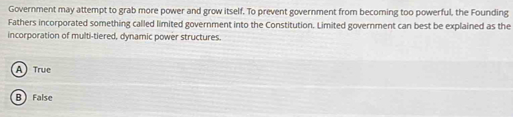 Government may attempt to grab more power and grow itself. To prevent government from becoming too powerful, the Founding
Fathers incorporated something called limited government into the Constitution. Limited government can best be explained as the
incorporation of multi-tiered, dynamic power structures.
ATrue
B False