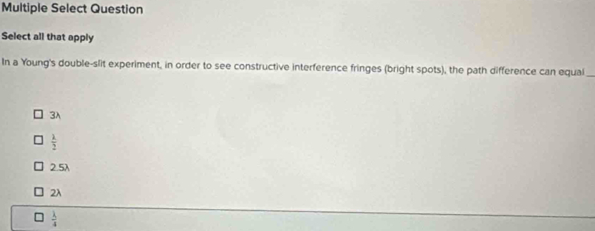 Multiple Select Question
Select all that apply
In a Young's double-slit experiment, in order to see constructive interference fringes (bright spots), the path difference can equal_
3λ
 lambda /2 
2.5λ
2λ
 lambda /4 