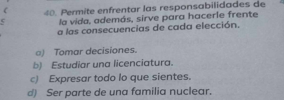 (
40. Permite enfrentar las responsabilidades de
la vida, además, sirve para hacerle frente
a las consecuencias de cada elección.
a) Tomar decisiones.
b) Estudiar una licenciatura.
c) Expresar todo lo que sientes.
d) Ser parte de una familia nuclear.