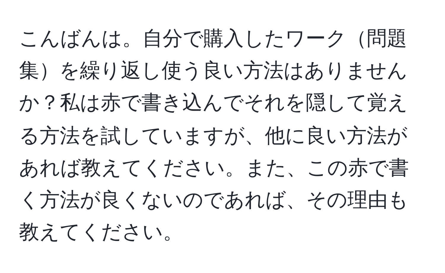 こんばんは。自分で購入したワーク問題集を繰り返し使う良い方法はありませんか？私は赤で書き込んでそれを隠して覚える方法を試していますが、他に良い方法があれば教えてください。また、この赤で書く方法が良くないのであれば、その理由も教えてください。