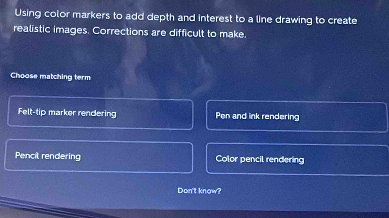 Using color markers to add depth and interest to a line drawing to create
realistic images. Corrections are difficult to make.
Choose matching term
Felt-tip marker rendering Pen and ink rendering
Pencil rendering Color pencil rendering
Don't know?