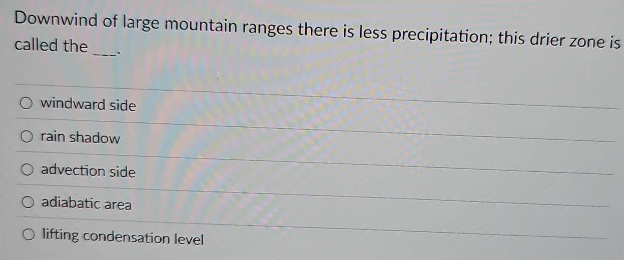 Downwind of large mountain ranges there is less precipitation; this drier zone is
called the_ .
windward side
rain shadow
advection side
adiabatic area
lifting condensation level