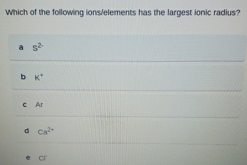 Which of the following ions/elements has the largest ionic radius?
a S^(2-)
b K^+
c Ar
d ca^(2+)
cr