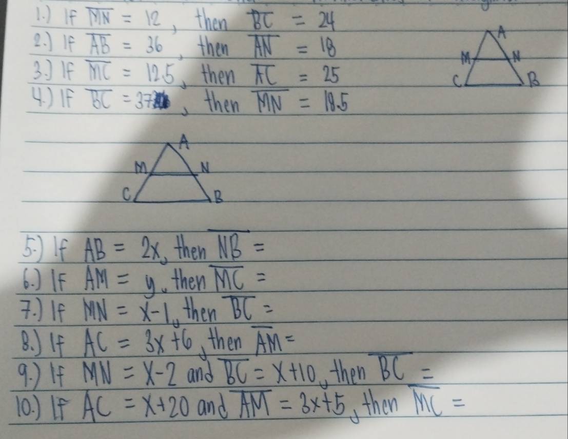 ) If overline MN=12 , then overline BC=24
2. JIf overline AB=36 , then overline AN=18
3. 1F overline MC=12.5 ,then overline AC=25
4. )IF overline BC=37 ,then overline MN=18.5
5. )If AB=2x ,then overline NB=
6. )IF overline AM=y then overline MC=. If MN=x-1 then overline BC=
8. )If AC=3x+6 then overline AM=
9. ) If MN=x-2 and overline BC=x+10 , then overline BC=
10. ) If AC=x+20 and overline AM=3x+5 then overline MC=