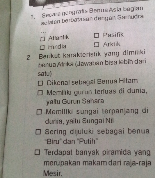 1, Secara geografis Benua Asia bagian
selatan berbatasan dengan Samudra
Atlantik Pasifik
Hindia Arktik
2. Berikut karakteristik yang dimiliki
benua Afrika (Jawaban bisa lebih dari
satu)
Dikenal sebagai Benua Hitam
Memiliki gurun terluas di dunia,
yaitu Gurun Sahara
Memiliki sungai terpanjang di
dunia, yaitu Sungai Nil
Sering dijuluki sebagai benua
“Biru” dan “Putih”
Terdapat banyak piramida yang
merupakan makam dari raja-raja
Mesir.