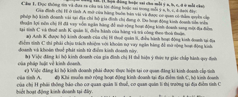 ng sai. (Chọn đúng hoặc sai cho mỗi ý a, b, c, d ở mỗi câu) 
Câu 1. Đọc thông tin và đưa ra câu trả lời đúng hoặc sai trong mỗi ý a, b, c, d dưới đây: 
Gia đình chị H ở tỉnh A mở cửa hàng buôn bán vải và được cơ quan có thầm quyền cấp 
phép hộ kinh doanh vải tại địa chỉ hộ gia đình chị đang ở. Do hoạt động kinh doanh tiến triển 
thuận lợi nên chị H đã vay vốn ngân hàng để mở rộng hoạt động kinh doanh sang một địa điểm 
tại tỉnh C và thuê anh K quản lí, điều hành của hàng và trả công theo thoả thuận. 
a) Anh K được hộ kinh doanh của chị H thuê quản lí, điều hành hoạt động kinh doanh tại địa 
điểm tỉnh C thì phải chịu trách nhiệm với khoản nợ vay ngân hàng để mở rộng hoạt động kinh 
doanh và khoản thuế phát sinh từ điểm kinh doanh này. 
b) Việc đăng kí hộ kinh doanh của gia đình chị H thể hiện ý thức tự giác chấp hành quy định 
của pháp luật về kinh doanh. 
c) Việc đăng kí hộ kinh doanh phải được thực hiện tại cơ quan đăng kí kinh doanh cấp tinh 
của tỉnh A. d) Khi muốn mở rộng hoạt động kinh doanh tại địa điểm tinh C, hộ kinh doanh 
của chị H phải thông báo cho cơ quan quản lí thuế, cơ quan quản lí thị trường tại địa điểm tinh C 
biết hoạt động kinh doanh tại đây.