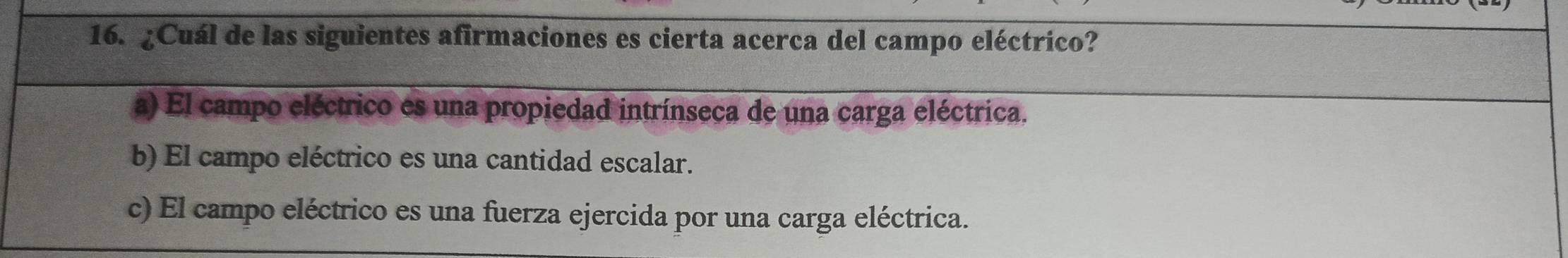 ¿Cuál de las siguientes afirmaciones es cierta acerca del campo eléctrico?
a) El campo eléctrico es una propiedad intrínseca de una carga eléctrica.
b) El campo eléctrico es una cantidad escalar.
c) El campo eléctrico es una fuerza ejercida por una carga eléctrica.