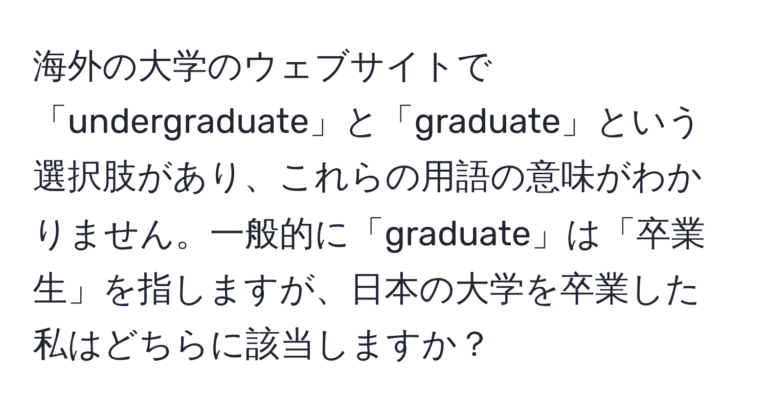 海外の大学のウェブサイトで「undergraduate」と「graduate」という選択肢があり、これらの用語の意味がわかりません。一般的に「graduate」は「卒業生」を指しますが、日本の大学を卒業した私はどちらに該当しますか？