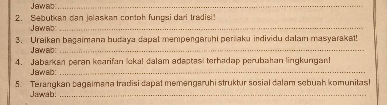 Jawab:_ 
_ 
2. Sebutkan dan jelaskan contoh fungsi dari tradisi! 
Jawab:_ 
3. Uraikan bagaimana budaya dapat mempengaruhi perilaku individu dalam masyarakat! 
Jawab:_ 
4. Jabarkan peran kearifan lokal dalam adaptasi terhadap perubahan lingkungan! 
Jawab:_ 
5. Terangkan bagaimana tradisi dapat memengaruhi struktur sosial dalam sebuah komunitas! 
Jawab:_