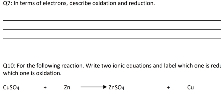 In terms of electrons, describe oxidation and reduction. 
_ 
_ 
_ 
Q10: For the following reaction. Write two ionic equations and label which one is red 
which one is oxidation.
CuSO_4 + Zn to ZnSO_4 + Cu